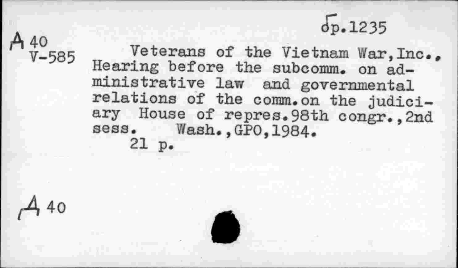 ﻿A 40
V-585
tip. 1235
Veterans of the Vietnam War,Inc. Hearing before the subcomm, on administrative law and governmental relations of the comm.on the judiciary House of repres.98th congr.,2nd sess. Wash.,GPO,1984.
21 p.
,A *o